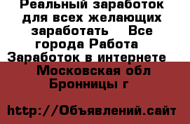 Реальный заработок для всех желающих заработать. - Все города Работа » Заработок в интернете   . Московская обл.,Бронницы г.